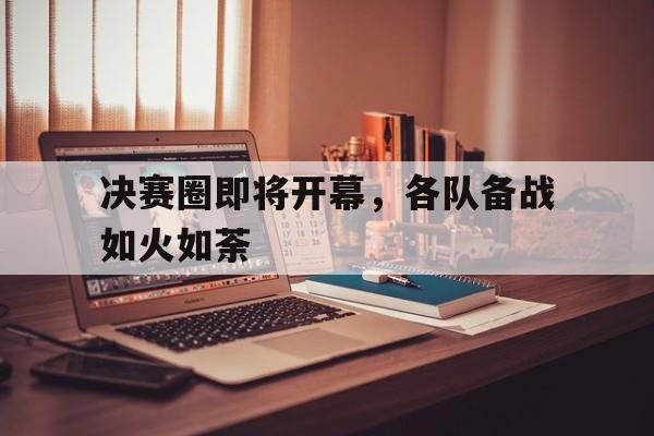 决赛圈即将开幕，各队备战如火如荼的简单介绍