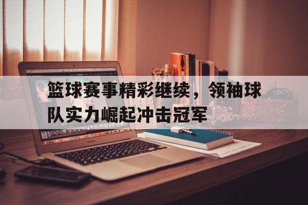 关于篮球赛事精彩继续，领袖球队实力崛起冲击冠军的信息
